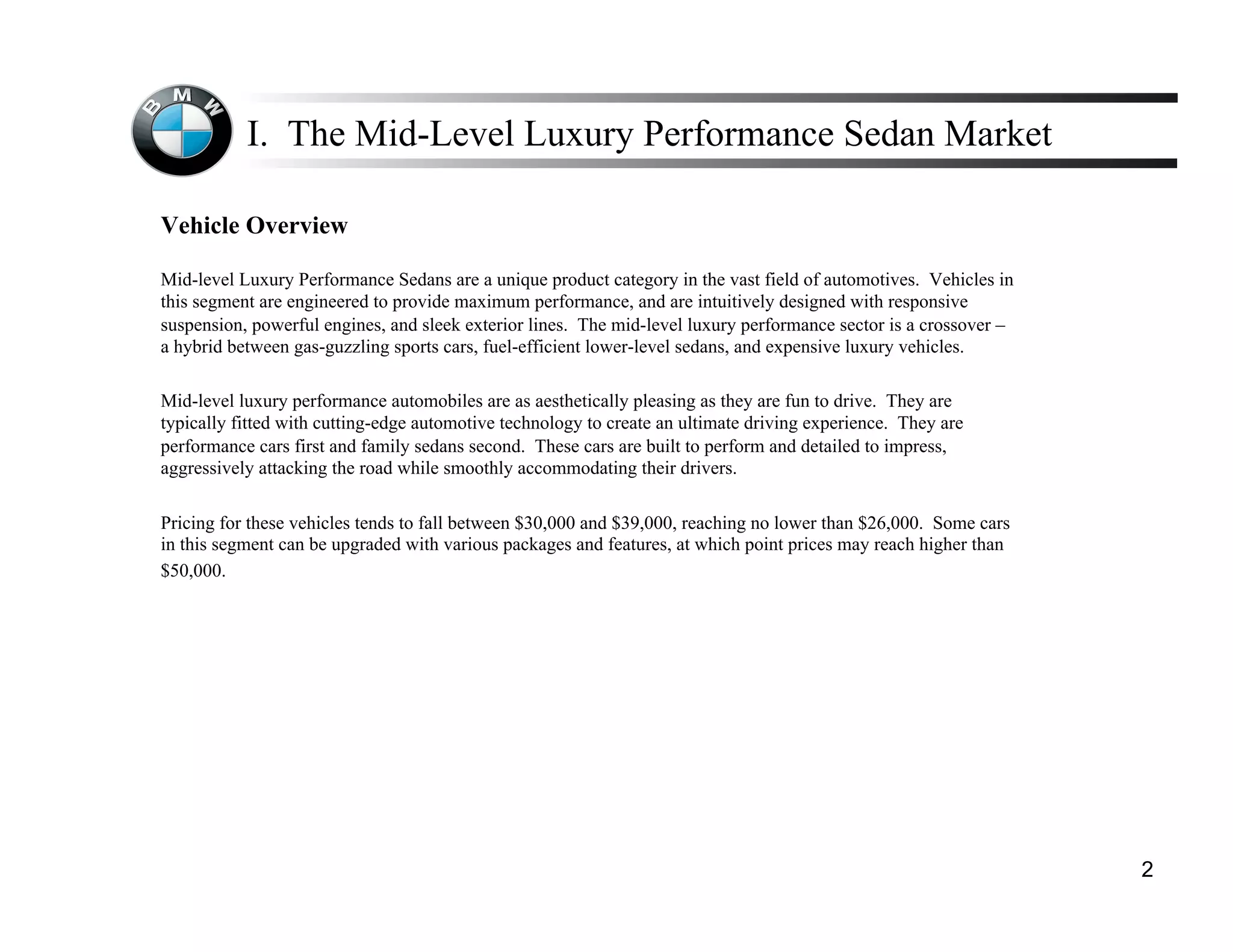 I. The Mid-Level Luxury Performance Sedan Market

Vehicle Overview

Mid-level Luxury Performance Sedans are a unique product category in the vast field of automotives. Vehicles in
this segment are engineered to provide maximum performance, and are intuitively designed with responsive
suspension, powerful engines, and sleek exterior lines. The mid-level luxury performance sector is a crossover –
a hybrid between gas-guzzling sports cars, fuel-efficient lower-level sedans, and expensive luxury vehicles.

Mid-level luxury performance automobiles are as aesthetically pleasing as they are fun to drive. They are
typically fitted with cutting-edge automotive technology to create an ultimate driving experience. They are
performance cars first and family sedans second. These cars are built to perform and detailed to impress,
aggressively attacking the road while smoothly accommodating their drivers.

Pricing for these vehicles tends to fall between $30,000 and $39,000, reaching no lower than $26,000. Some cars
in this segment can be upgraded with various packages and features, at which point prices may reach higher than
$50,000.




                                                                                                                   2
 