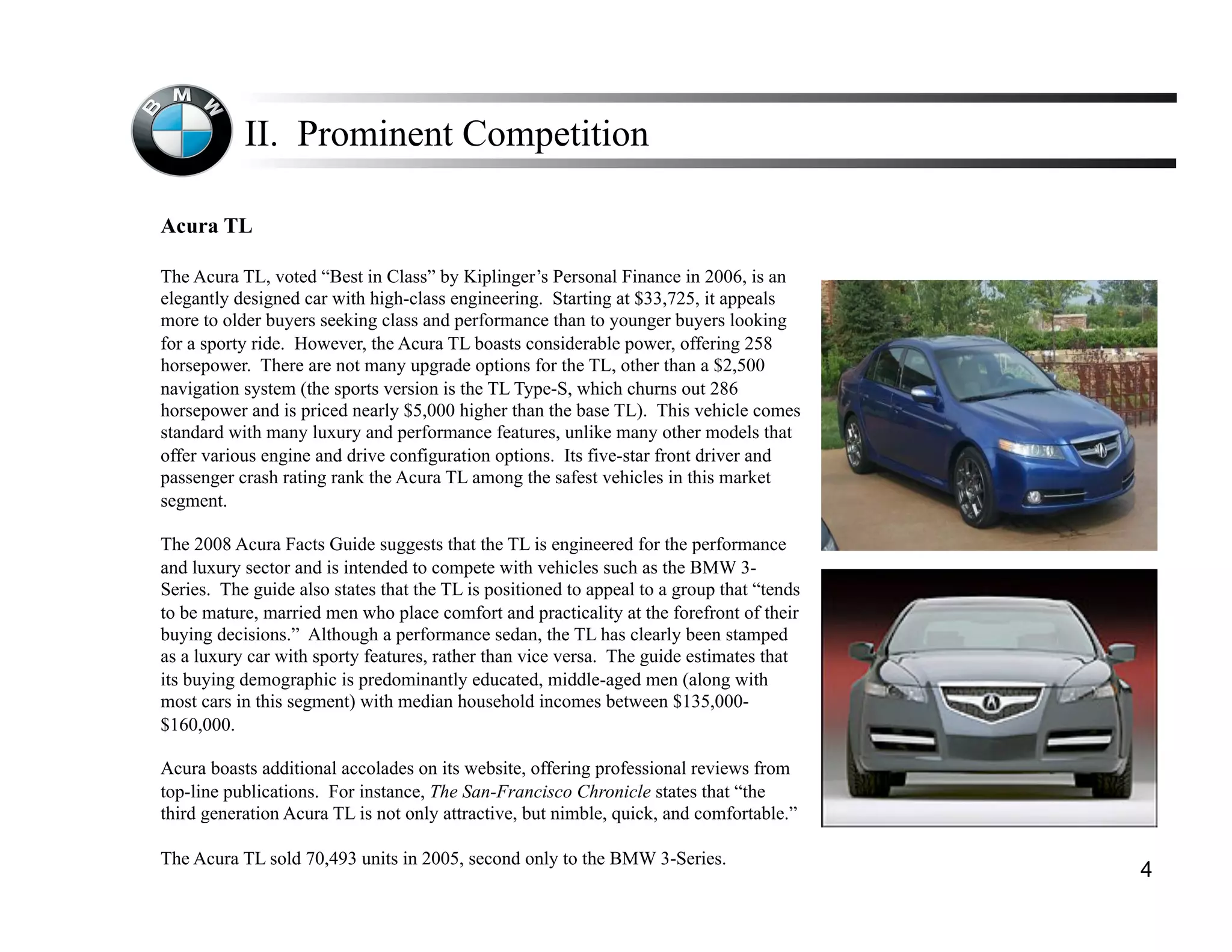 II. Prominent Competition

Acura TL

The Acura TL, voted “Best in Class” by Kiplinger’s Personal Finance in 2006, is an
elegantly designed car with high-class engineering. Starting at $33,725, it appeals
more to older buyers seeking class and performance than to younger buyers looking
for a sporty ride. However, the Acura TL boasts considerable power, offering 258
horsepower. There are not many upgrade options for the TL, other than a $2,500
navigation system (the sports version is the TL Type-S, which churns out 286
horsepower and is priced nearly $5,000 higher than the base TL). This vehicle comes
standard with many luxury and performance features, unlike many other models that
offer various engine and drive configuration options. Its five-star front driver and
passenger crash rating rank the Acura TL among the safest vehicles in this market
segment.

The 2008 Acura Facts Guide suggests that the TL is engineered for the performance
and luxury sector and is intended to compete with vehicles such as the BMW 3-
Series. The guide also states that the TL is positioned to appeal to a group that “tends
to be mature, married men who place comfort and practicality at the forefront of their
buying decisions.” Although a performance sedan, the TL has clearly been stamped
as a luxury car with sporty features, rather than vice versa. The guide estimates that
its buying demographic is predominantly educated, middle-aged men (along with
most cars in this segment) with median household incomes between $135,000-
$160,000.

Acura boasts additional accolades on its website, offering professional reviews from
top-line publications. For instance, The San-Francisco Chronicle states that “the
third generation Acura TL is not only attractive, but nimble, quick, and comfortable.”

The Acura TL sold 70,493 units in 2005, second only to the BMW 3-Series.
                                                                                           4
 
