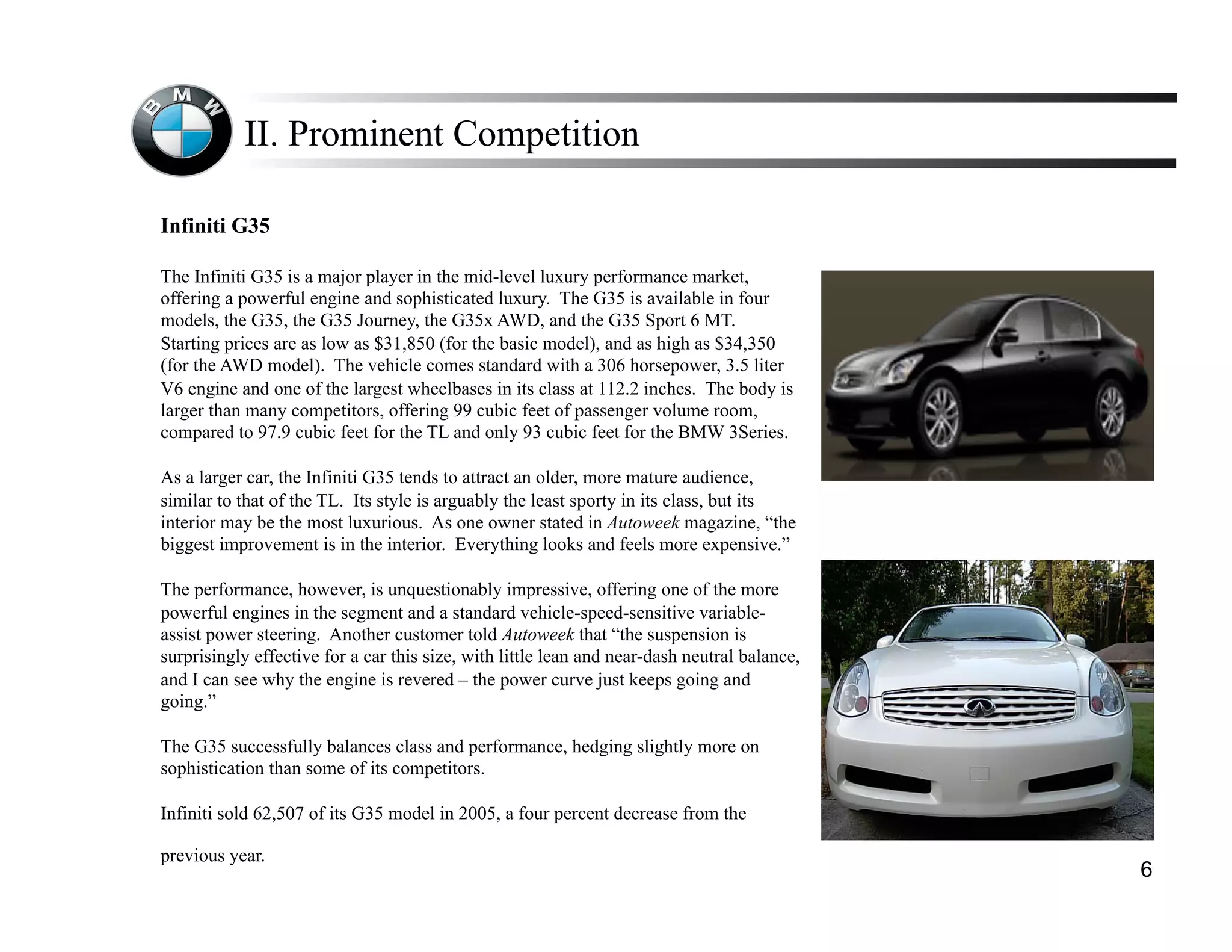II. Prominent Competition

Infiniti G35

The Infiniti G35 is a major player in the mid-level luxury performance market,
offering a powerful engine and sophisticated luxury. The G35 is available in four
models, the G35, the G35 Journey, the G35x AWD, and the G35 Sport 6 MT.
Starting prices are as low as $31,850 (for the basic model), and as high as $34,350
(for the AWD model). The vehicle comes standard with a 306 horsepower, 3.5 liter
V6 engine and one of the largest wheelbases in its class at 112.2 inches. The body is
larger than many competitors, offering 99 cubic feet of passenger volume room,
compared to 97.9 cubic feet for the TL and only 93 cubic feet for the BMW 3Series.

As a larger car, the Infiniti G35 tends to attract an older, more mature audience,
similar to that of the TL. Its style is arguably the least sporty in its class, but its
interior may be the most luxurious. As one owner stated in Autoweek magazine, “the
biggest improvement is in the interior. Everything looks and feels more expensive.”

The performance, however, is unquestionably impressive, offering one of the more
powerful engines in the segment and a standard vehicle-speed-sensitive variable-
assist power steering. Another customer told Autoweek that “the suspension is
surprisingly effective for a car this size, with little lean and near-dash neutral balance,
and I can see why the engine is revered – the power curve just keeps going and
going.”

The G35 successfully balances class and performance, hedging slightly more on
sophistication than some of its competitors.

Infiniti sold 62,507 of its G35 model in 2005, a four percent decrease from the

previous year.
                                                                                              6
 