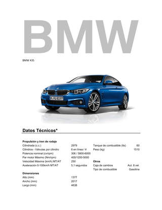  
BMW 435 

 

Datos Técnicos*
Propulsión y tren de rodaje
Cilindrada (c.c.)
Cilindros - Válvulas por cilindro
Potencia nominal (cv/rpm)
Par motor Máximo (Nm/rpm)
Velocidad Máxima (km/h) MT/AT
Aceleración 0-100km/h MT/AT

2979
6 en línea / 4
306 / 5800-6000
400/1200-5000
250
5,1 segundos

Dimensiones
Alto (mm)
Ancho (mm)
Largo (mm)

1377
2017
4638

 

Tanque de combustible (lts)
Peso (kg)

Otros
Caja de cambios
Tipo de combustible

60
1510

Aut. 8 vel.
Gasolina

 
