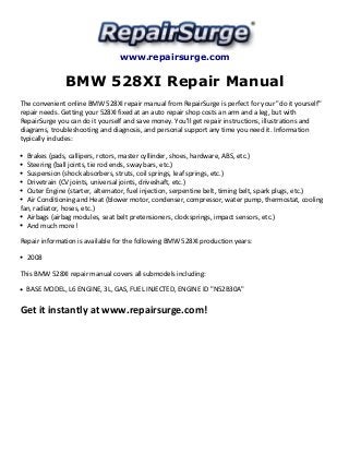 www.repairsurge.com 
BMW 528XI Repair Manual 
The convenient online BMW 528XI repair manual from RepairSurge is perfect for your "do it yourself" 
repair needs. Getting your 528XI fixed at an auto repair shop costs an arm and a leg, but with 
RepairSurge you can do it yourself and save money. You'll get repair instructions, illustrations and 
diagrams, troubleshooting and diagnosis, and personal support any time you need it. Information 
typically includes: 
Brakes (pads, callipers, rotors, master cyllinder, shoes, hardware, ABS, etc.) 
Steering (ball joints, tie rod ends, sway bars, etc.) 
Suspension (shock absorbers, struts, coil springs, leaf springs, etc.) 
Drivetrain (CV joints, universal joints, driveshaft, etc.) 
Outer Engine (starter, alternator, fuel injection, serpentine belt, timing belt, spark plugs, etc.) 
Air Conditioning and Heat (blower motor, condenser, compressor, water pump, thermostat, cooling 
fan, radiator, hoses, etc.) 
Airbags (airbag modules, seat belt pretensioners, clocksprings, impact sensors, etc.) 
And much more! 
Repair information is available for the following BMW 528XI production years: 
2008 
This BMW 528XI repair manual covers all submodels including: 
BASE MODEL, L6 ENGINE, 3L, GAS, FUEL INJECTED, ENGINE ID "N52B30A" 
Get it instantly at www.repairsurge.com! 
