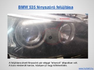 BMW 535 fényszóró felújítása
A felújításra átvett fényszóró pár eléggé “leharcolt” állapotban volt.
A búra mindenütt karcos, középen jó nagy kőfelverődés.
www.hullokft.hu
 