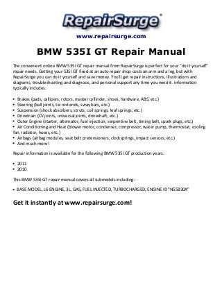 www.repairsurge.com 
BMW 535I GT Repair Manual 
The convenient online BMW 535I GT repair manual from RepairSurge is perfect for your "do it yourself" 
repair needs. Getting your 535I GT fixed at an auto repair shop costs an arm and a leg, but with 
RepairSurge you can do it yourself and save money. You'll get repair instructions, illustrations and 
diagrams, troubleshooting and diagnosis, and personal support any time you need it. Information 
typically includes: 
Brakes (pads, callipers, rotors, master cyllinder, shoes, hardware, ABS, etc.) 
Steering (ball joints, tie rod ends, sway bars, etc.) 
Suspension (shock absorbers, struts, coil springs, leaf springs, etc.) 
Drivetrain (CV joints, universal joints, driveshaft, etc.) 
Outer Engine (starter, alternator, fuel injection, serpentine belt, timing belt, spark plugs, etc.) 
Air Conditioning and Heat (blower motor, condenser, compressor, water pump, thermostat, cooling 
fan, radiator, hoses, etc.) 
Airbags (airbag modules, seat belt pretensioners, clocksprings, impact sensors, etc.) 
And much more! 
Repair information is available for the following BMW 535I GT production years: 
2011 
2010 
This BMW 535I GT repair manual covers all submodels including: 
BASE MODEL, L6 ENGINE, 3L, GAS, FUEL INJECTED, TURBOCHARGED, ENGINE ID "N55B30A" 
Get it instantly at www.repairsurge.com! 
