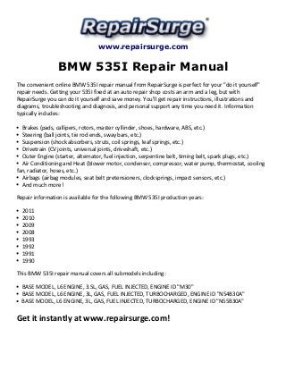 www.repairsurge.com 
BMW 535I Repair Manual 
The convenient online BMW 535I repair manual from RepairSurge is perfect for your "do it yourself" 
repair needs. Getting your 535I fixed at an auto repair shop costs an arm and a leg, but with 
RepairSurge you can do it yourself and save money. You'll get repair instructions, illustrations and 
diagrams, troubleshooting and diagnosis, and personal support any time you need it. Information 
typically includes: 
Brakes (pads, callipers, rotors, master cyllinder, shoes, hardware, ABS, etc.) 
Steering (ball joints, tie rod ends, sway bars, etc.) 
Suspension (shock absorbers, struts, coil springs, leaf springs, etc.) 
Drivetrain (CV joints, universal joints, driveshaft, etc.) 
Outer Engine (starter, alternator, fuel injection, serpentine belt, timing belt, spark plugs, etc.) 
Air Conditioning and Heat (blower motor, condenser, compressor, water pump, thermostat, cooling 
fan, radiator, hoses, etc.) 
Airbags (airbag modules, seat belt pretensioners, clocksprings, impact sensors, etc.) 
And much more! 
Repair information is available for the following BMW 535I production years: 
2011 
2010 
2009 
2008 
1993 
1992 
1991 
1990 
This BMW 535I repair manual covers all submodels including: 
BASE MODEL, L6 ENGINE, 3.5L, GAS, FUEL INJECTED, ENGINE ID "M30" 
BASE MODEL, L6 ENGINE, 3L, GAS, FUEL INJECTED, TURBOCHARGED, ENGINE ID "N54B30A" 
BASE MODEL, L6 ENGINE, 3L, GAS, FUEL INJECTED, TURBOCHARGED, ENGINE ID "N55B30A" 
Get it instantly at www.repairsurge.com! 
