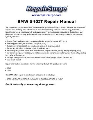 www.repairsurge.com 
BMW 540IT Repair Manual 
The convenient online BMW 540IT repair manual from RepairSurge is perfect for your "do it yourself" 
repair needs. Getting your 540IT fixed at an auto repair shop costs an arm and a leg, but with 
RepairSurge you can do it yourself and save money. You'll get repair instructions, illustrations and 
diagrams, troubleshooting and diagnosis, and personal support any time you need it. Information 
typically includes: 
Brakes (pads, callipers, rotors, master cyllinder, shoes, hardware, ABS, etc.) 
Steering (ball joints, tie rod ends, sway bars, etc.) 
Suspension (shock absorbers, struts, coil springs, leaf springs, etc.) 
Drivetrain (CV joints, universal joints, driveshaft, etc.) 
Outer Engine (starter, alternator, fuel injection, serpentine belt, timing belt, spark plugs, etc.) 
Air Conditioning and Heat (blower motor, condenser, compressor, water pump, thermostat, cooling 
fan, radiator, hoses, etc.) 
Airbags (airbag modules, seat belt pretensioners, clocksprings, impact sensors, etc.) 
And much more! 
Repair information is available for the following BMW 540IT production years: 
2000 
1999 
This BMW 540IT repair manual covers all submodels including: 
BASE MODEL, V8 ENGINE, 4.4L, GAS, FUEL INJECTED, ENGINE ID "M62" 
Get it instantly at www.repairsurge.com! 
