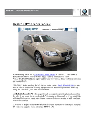 Denver BMW 5 Series For Sale




Ralph Schomp BMW has a 2011 BMW 5 Series for sale in Denver CO. This BMW 5
Series has an exterior color of Milano Beige Metallic. The vehicle is VIN#
WBAFR7C59BC600062 and is provided for your convenience if you wish to research this
car independently.

This 2011 5 Series is selling for $42,986 but please contact Ralph Schomp BMW for any
special sales or promotions that may apply to this car. You can request those details by
using our Free Price Quote form on our website.

All Ralph Schomp BMW vehicles go through an inspection prior to placing them online
for sale. If you would like to confirm today's best price on this vehicle or if you would like
additional information, please view this car on our website and provide us with your basic
contact information.

A member of Ralph Schomp BMW Internet sales team member will contact you promptly.
Of course we are just a phone call away: 303-647-6793
 