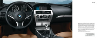 Interior 28 | 29




Although its beauty invites inspection of every detail, the 6 Series cockpit is
designed so your eyes remain on the road and your hands on the wheel. All
primary driving controls are ergonomically placed, and gauges can be read at
a glance, while the Head-up Display feature puts critical driving information
directly in your line of vision. To fully enjoy every moment while traveling,
you can access the most frequently used secondary functions – audio, cruise
control and (accessory) phone – via the multi-function steering wheel, the
iDrive Controller, or the six programmable buttons above the center console.
And if your 650i is upholstered in Pearl Leather, your passengers will feast
their eyes on the rich Black Nappa Leather that adds a distinctive touch to
the dashboard and center console.

For details on the availability of standard and optional features, please refer to the
Standard equipment | Optional equipment charts at the back of this brochure.


                                                        650i shown with the following interior equipment:


                                                             Upholstery:     Saddle Brown/Black Pearl Leather
                                                           Interior trim:    Brushed Aluminum trim
                                                    Optional equipment:      Head-up Display
 