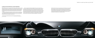 BMW Night Vision | Xenon headlights | Adaptive Headlights | High-beam Assistant 40 | 41




Looking out into the darkness, we had a bright idea.
BMW’s Night Vision feature is an amazing system that helps you detect pedestrians or animals                                                Xenon low- and high-beam Adaptive Headlights also give a unique look to the road           Lighting should not only let you see and be seen, but communicate your moves to other
in the dark, at a distance of up to 1640 feet.1 A camera mounted in the front of the vehicle uses                                       ahead. Xenon headlights provide optimal visibility over long distances; Adaptive Headlights    drivers. At the rear, the 6 Series includes highly visible, three-dimensional LED brake
long-distance infrared technology. This allows you to see potential road hazards displayed on                                           automatically swivel to follow the curves of the road ahead. By using data from on-board       lights and taillights, as well as a prominent rear deck spoiler with a third brake light.
the Navigation system monitor, and avoid them well before they are visible to the naked eye.                                            sensors and the steering wheel angle, this function determines the vehicle’s direction, then   These lights glow with a faster response than conventional lights. Any time you quickly
If you drive along poorly lit roads, this feature will make night driving more pleasurable and                                          electromechanically turns the lights for optimum illumination in bends. High-beam Assistant    brake in an emergency stopping situation, the 6 Series detects this action and activates
worry-free.                                                                                                                             automatically turns the high beams on when needed, then turns them off when the system         the Adaptive Brake Lights feature. This illuminates additional brake-light surfaces,
     There’s no mistaking the approaching face of a 6 Series. By day, there is the signature                                            senses an approaching vehicle, or when they are no longer necessary. Controlled by means       warning those driving behind you to immediately slow down.
double headlight configuration and kidney grille. When the sun sets, four distinctive halogen                                           of a sensor located on the front of the inside mirror, the system allows intervention by the
Corona headlight-rings reveal its presence. At dusk, they function alone as parking lights;                                             driver at any time to manually switch the high-beam headlights on or off as desired.
at night, they surround the headlights for added visibility.

1 Under optimal road conditions. Night Vision performance is also limited by rain, fog, humidity and other weather conditions.


For details on the availability of standard and optional features, please refer to the Standard equipment | Optional equipment charts
at the back of this brochure.
 