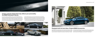 BMW Individual | BMW Accessories 76 | 77




Create a special vehicle that truly reflects your personality:
the BMW Individual 6 Series.
If you have ever wanted to drive a BMW as unique as it is elegant, BMW Individual can turn               Leather and Walnut Amarone trim. Or pair an Azurite Black Metallic exterior with Platinum
this dream into a thrilling reality. Special paints offer greater color intensity and more dramatic      Merino Leather upholstery, offset by Piano Black trim. All include illuminated BMW Individual
effects than traditional metallic paints; an innovative five-coat paint process generates a two-         signature door sills, 19" BMW Individual light alloy wheels with performance tires, and High-
tone iridescence. The interior is fitted with the highest quality full leather upholstery and interior   Gloss shadowline exterior trim. The Coupe features an Alcantara headliner; the Convertible, a
trims, transformed by master craftsmen into a truly stunning customized vehicle. Choose from             Black softtop with cloth Anthracite headliner and seats cooled by Sun-Reflective Technology.
a palette of exclusive colors and materials to create a vehicle that reflects your personal style.           To learn more about the BMW Individual 6 Series, and see the rich colors and exquisite
For example, combine Ruby Black Metallic paint with an interior of warm Rust Brown Merino                materials firsthand, visit your local authorized BMW center. P bmw.com/bmw-individual




                                                                                                                                                                                                         Equipped with the best ideas. Original BMW Accessories.
                                                                                                                                                                                                         Driving a BMW is always a special experience. Take it to the next level of enjoyment with Original   with M Double Spoke (Style 184) 18" alloy wheels, specifically designed to enhance the sporty
                                                                                                                                                                                                         BMW Accessories. From aerodynamic extras and extra-plush floormats, to protection products           looks and performance of your BMW. For additional information on Original BMW Accessories,
                                                                                                                                                                                                         and more, the wide range of Original BMW Accessories add to your BMW’s exterior and interior         please visit your authorized BMW center or our award-winning website at bmwusa.com.
                                                                                                                                                                                                         beauty and functionality. For example, you can customize your 6 Series Coupe or Convertible          Note: Some details shown in photograph may not be available in the United States.
 