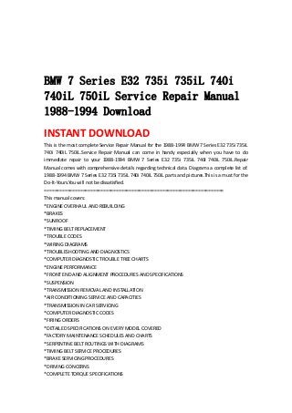  
 
 
 
BMW 7 Series E32 735i 735iL 740i
740iL 750iL Service Repair Manual
1988-1994 Download
INSTANT DOWNLOAD 
This is the most complete Service Repair Manual for the 1988‐1994 BMW 7 Series E32 735i 735iL 
740i  740iL  750iL.Service  Repair  Manual  can  come  in  handy  especially  when  you  have  to  do 
immediate  repair  to  your  1988‐1994  BMW  7  Series  E32  735i  735iL  740i  740iL  750iL.Repair 
Manual comes with comprehensive details regarding technical data. Diagrams a complete list of. 
1988‐1994 BMW 7 Series E32 735i 735iL 740i 740iL 750iL parts and pictures.This is a must for the 
Do‐It‐Yours.You will not be dissatisfied.   
======================================================================   
This manual covers:   
*ENGINE OVERHAUL AND REBUILDING   
*BRAKES   
*SUNROOF   
*TIMING BELT REPLACEMENT   
*TROUBLE CODES   
*WIRING DIAGRAMS   
*TROUBLESHOOTING AND DIAGNOSTICS   
*COMPUTER DIAGNOSTIC TROUBLE TREE CHARTS   
*ENGINE PERFORMANCE   
*FRONT END AND ALIGNMENT PROCEDURES AND SPECIFICATIONS   
*SUSPENSION   
*TRANSMISSION REMOVAL AND INSTALLATION   
*AIR CONDITIONING SERVICE AND CAPACITIES   
*TRANSMISSION IN CAR SERVICING   
*COMPUTER DIAGNOSTIC CODES   
*FIRING ORDERS   
*DETAILED SPECIFICATIONS ON EVERY MODEL COVERED   
*FACTORY MAINTENANCE SCHEDULES AND CHARTS   
*SERPENTINE BELT ROUTINGS WITH DIAGRAMS   
*TIMING BELT SERVICE PROCEDURES   
*BRAKE SERVICING PROCEDURES   
*DRIVING CONCERNS   
*COMPLETE TORQUE SPECIFICATIONS   
 