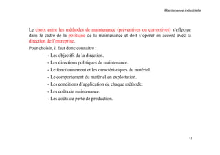 Maintenance industrielle
11
Le choix entre les méthodes de maintenance (préventives ou correctives) s’effectue
dans le cadre de la politique de la maintenance et doit s’opérer en accord avec la
direction de l’entreprise.
Pour choisir, il faut donc connaitre :
- Les objectifs de la direction.
- Les directions politiques de maintenance.
- Le fonctionnement et les caractéristiques du matériel.
- Le comportement du matériel en exploitation.
- Les conditions d’application de chaque méthode.
- Les coûts de maintenance.
- Les coûts de perte de production.
 