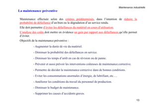 Maintenance industrielle
13
Maintenance effectuée selon des critères prédéterminés, dans l’intention de réduire la
probabilité de défaillance d’un bien ou la dégradation d’un service rendu.
Elle doit permettre d’éviter les défaillances du matériel en cours d’utilisation.
L’analyse des coûts doit mettre en évidence un gain par rapport aux défaillances qu’elle permet
d’éviter.
Objectifs de la maintenance préventive :
- Augmenter la durée de vie du matériel.
- Diminuer la probabilité des défaillances en service.
- Diminuer les temps d’arrêt en cas de révision ou de panne.
- Prévenir et aussi prévoir les interventions coûteuses de maintenance corrective.
- Permettre de décider la maintenance corrective dans de bonnes conditions.
- Eviter les consommations anormales d’énergie, de lubrifiant, etc….
- Améliorer les conditions du travail du personnel de production.
- Diminuer le budget de maintenance.
- Supprimer les causes d’accidents graves.
La maintenance préventive
 