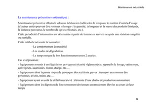 Maintenance industrielle
14
La maintenance préventive systématique :
Maintenance préventive effectuée selon un échéancier établi selon le temps ou le nombre d’unités d’usage
(d’autres unités peuvent être retenues telles que : la quantité, la longueur et la masse des produits fabriqués,
la distance parcourue, le nombre de cycles effectués, etc.).
Cette périodicité d’intervention est déterminée à partir de la mise en service ou après une révision complète
ou partielle.
Cette méthode nécessite de connaître :
- Le comportement du matériel.
- Les modes de dégradation.
- Le temps moyen de bon fonctionnement entre 2 avaries.
Cas d’application :
- Equipements soumis à une législation en vigueur (sécurité réglementée) : appareils de levage, extincteurs,
convoyeurs, ascenseurs, monte-charge, etc….
- Equipements dont la panne risque de provoquer des accidents graves : transport en commun des
personnes, avions, trains, etc….
- Equipement ayant un coût de défaillance élevé : éléments d’une chaîne de production automatisée
- Equipements dont les dépenses de fonctionnement deviennent anormalement élevées au cours de leur
temps
 