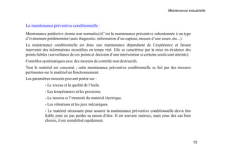 Maintenance industrielle
15
La maintenance préventive conditionnelle :
Maintenance prédictive (terme non normalisé).C’est la maintenance préventive subordonnée à un type
d’événement prédéterminé (auto diagnostic, information d’un capteur, mesure d’une usure, etc...).
La maintenance conditionnelle est donc une maintenance dépendante de l’expérience et faisant
intervenir des informations recueillies en temps réel. Elle se caractérise par la mise en évidence des
points faibles (surveillance de ces points et décision d’une intervention si certains seuils sont atteints).
Contrôles systématiques avec des moyens de contrôle non destructifs.
Tout le matériel est concerné ; cette maintenance préventive conditionnelle se fait par des mesures
pertinentes sur le matériel en fonctionnement.
Les paramètres mesurés peuvent porter sur :
- Le niveau et la qualité de l’huile.
- Les températures et les pressions.
- La tension et l’intensité du matériel électrique.
- Les vibrations et les jeux mécaniques.
- Le matériel nécessaire pour assurer la maintenance préventive conditionnelle devra être
fiable pour ne pas perdre sa raison d’être. Il est souvent onéreux, mais pour des cas bien
choisis, il est rentabilisé rapidement.
 