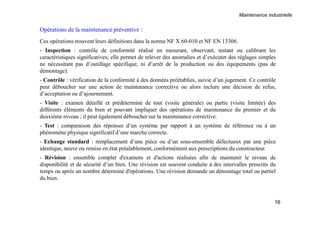 Maintenance industrielle
16
Opérations de la maintenance préventive :
Ces opérations trouvent leurs définitions dans la norme NF X 60-010 et NF EN 13306.
- Inspection : contrôle de conformité réalisé en mesurant, observant, testant ou calibrant les
caractéristiques significatives; elle permet de relever des anomalies et d’exécuter des réglages simples
ne nécessitant pas d’outillage spécifique, ni d’arrêt de la production ou des équipements (pas de
démontage).
- Contrôle : vérification de la conformité à des données préétablies, suivie d’un jugement. Ce contrôle
peut déboucher sur une action de maintenance corrective ou alors inclure une décision de refus,
d’acceptation ou d’ajournement.
- Visite : examen détaillé et prédéterminé de tout (visite générale) ou partie (visite limitée) des
différents éléments du bien et pouvant impliquer des opérations de maintenance du premier et du
deuxième niveau ; il peut également déboucher sur la maintenance corrective.
- Test : comparaison des réponses d’un système par rapport à un système de référence ou à un
phénomène physique significatif d’une marche correcte.
- Echange standard : remplacement d’une pièce ou d’un sous-ensemble défectueux par une pièce
identique, neuve ou remise en état préalablement, conformément aux prescriptions du constructeur.
- Révision : ensemble complet d'examens et d'actions réalisées afin de maintenir le niveau de
disponibilité et de sécurité d’un bien. Une révision est souvent conduite à des intervalles prescrits du
temps ou après un nombre déterminé d'opérations. Une révision demande un démontage total ou partiel
du bien.
 