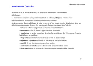 Maintenance industrielle
17
La maintenance Corrective
DéfinitionAFNOR (norme X 60-010) : «Opération de maintenance effectuée après
défaillance ».
La maintenance corrective correspond à une attitude de défense (subir) dans l’attente d’une
défaillance fortuite, attitude caractéristique de l’entretien traditionnel.
Après apparition d’une défaillance, la mise en œuvre d’ un certain nombre d’opérations dont les
définitions sont données ci-dessous. Ces opérations s'effectuent par étapes (dans l'ordre) :
- test : c’est à dire la comparaison des mesures avec une référence.
- détection ou action de déceler l'apparition d'une défaillance.
- localisation ou action conduisant à rechercher précisément les éléments par lesquels
la défaillance se manifeste.
- diagnostic ou identification et analyse des causes de la défaillance.
- dépannage, réparation ou remise en état (avec ou sans modification).
- contrôle du bon fonctionnement après intervention.
- amélioration éventuelle : c’est à dire éviter la réapparition de la panne.
- historique ou mise en mémoire de l'intervention pour une exploitation ultérieure.
 