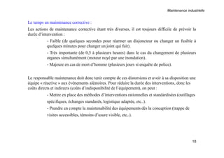 Maintenance industrielle
18
Le temps en maintenance corrective :
Les actions de maintenance corrective étant très diverses, il est toujours difficile de prévoir la
durée d’intervention :
- Faible (de quelques secondes pour réarmer un disjoncteur ou changer un fusible à
quelques minutes pour changer un joint qui fuit).
- Très importante (de 0,5 à plusieurs heures) dans le cas du changement de plusieurs
organes simultanément (moteur noyé par une inondation).
- Majeure en cas de mort d’homme (plusieurs jours si enquête de police).
Le responsable maintenance doit donc tenir compte de ces distorsions et avoir à sa disposition une
équipe « réactive » aux événements aléatoires. Pour réduire la durée des interventions, donc les
coûts directs et indirects (coûts d’indisponibilité de l’équipement), on peut :
- Mettre en place des méthodes d’interventions rationnelles et standardisées (outillages
spécifiques, échanges standards, logistique adaptée, etc..).
- Prendre en compte la maintenabilité des équipements dès la conception (trappe de
visites accessibles, témoins d’usure visible, etc..).
 