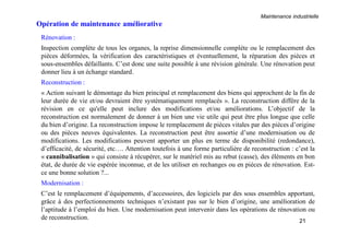 Maintenance industrielle
21
Opération de maintenance améliorative
Rénovation :
Inspection complète de tous les organes, la reprise dimensionnelle complète ou le remplacement des
pièces déformées, la vérification des caractéristiques et éventuellement, la réparation des pièces et
sous-ensembles défaillants. C’est donc une suite possible à une révision générale. Une rénovation peut
donner lieu à un échange standard.
Reconstruction :
« Action suivant le démontage du bien principal et remplacement des biens qui approchent de la fin de
leur durée de vie et/ou devraient être systématiquement remplacés ». La reconstruction diffère de la
révision en ce qu'elle peut inclure des modifications et/ou améliorations. L’objectif de la
reconstruction est normalement de donner à un bien une vie utile qui peut être plus longue que celle
du bien d’origine. La reconstruction impose le remplacement de pièces vitales par des pièces d’origine
ou des pièces neuves équivalentes. La reconstruction peut être assortie d’une modernisation ou de
modifications. Les modifications peuvent apporter un plus en terme de disponibilité (redondance),
d’efficacité, de sécurité, etc…. Attention toutefois à une forme particulière de reconstruction : c’est la
« cannibalisation » qui consiste à récupérer, sur le matériel mis au rebut (casse), des éléments en bon
état, de durée de vie espérée inconnue, et de les utiliser en rechanges ou en pièces de rénovation. Est-
ce une bonne solution ?...
Modernisation :
C’est le remplacement d’équipements, d’accessoires, des logiciels par des sous ensembles apportant,
grâce à des perfectionnements techniques n’existant pas sur le bien d’origine, une amélioration de
l’aptitude à l’emploi du bien. Une modernisation peut intervenir dans les opérations de rénovation ou
de reconstruction.
 