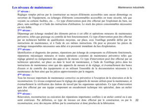 Maintenance industrielle
22
1er niveau :
Réglages simples prévus par le constructeur au moyen d'éléments accessibles sans aucun démontage ou
ouverture de l'équipement, ou échanges d'éléments consommables accessibles en toute sécurité, tels que
voyants ou certains fusibles, etc…. Ce type d'intervention peut être effectué par l'exploitant du bien, sur
place, sans outillage et à l'aide des instructions d'utilisation. Le stock des pièces consommables nécessaires
est très faible.
2éme niveau :
Dépannage par échange standard des éléments prévus à cet effet et opérations mineures de maintenance
préventive, telles que graissage ou contrôle de bon fonctionnement. Ce type d'intervention peut être effectué
par un technicien habilité de qualification moyenne, sur place, avec l'outillage portable défini par les
instructions de maintenance, et à l'aide de ces mêmes instructions. On peut se procurer les pièces de
rechange transportables nécessaires sans délai et à proximité immédiate du lieu d'exploitation.
3éme niveau :
Identification et diagnostic des pannes, réparations par échange de composants ou d'éléments fonctionnels,
réparations mécaniques mineures et toutes opérations courantes de maintenance préventive telles que
réglage général ou réalignement des appareils de mesure. Ce type d'intervention peut être effectué par un
technicien spécialisé, sur place ou dans le local de maintenance, à l'aide de l'outillage prévu dans les
instructions de maintenance ainsi que des appareils de mesure et de réglage, et éventuellement des bancs
d'essais et de contrôle des équipements et en utilisant l'ensemble de la documentation nécessaire à la
maintenance du bien ainsi que les pièces approvisionnées par le magasin.
4éme niveau :
Tous les travaux importants de maintenance corrective ou préventive à l'exception de la rénovation et de la
reconstruction. Ce niveau comprend aussi le réglage des appareils de mesure utilisés pour la maintenance, et
éventuellement la vérification des étalons du travail par les organismes spécialisés. Ce type d'intervention
peut être effectué par une équipe comprenant un encadrement technique très spécialisé, dans un atelier
spécialisé.
5éme niveau :
Rénovation, reconstruction ou exécution des réparations importantes confiées à un atelier central ou à une
unité extérieure. Par définition, ce type de travaux est donc effectué par le constructeur, ou par le
reconstructeur, avec des moyens définis par le constructeur et donc proches de la fabrication.
Les niveaux de maintenance
 