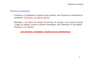 Maintenance industrielle
3
Entretien ou maintenance
- Entretenir, c’est dépanner et réparer un parc matériel, afin d’assurer la continuité de la
production : Entretenir, c’est subir le matériel
- Maintenir, c’est choisir les moyens de prévenir, de corriger ou de rénover suivant
l’usage du matériel, suivant sa criticité économique, afin d’optimiser le coût global :
Maintenir, c’est maîtriser
Les services « entretien » mutent vers la maintenance
 