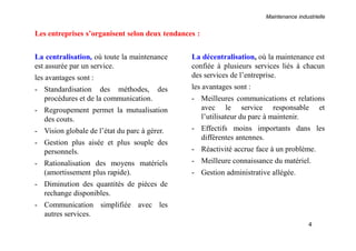 Maintenance industrielle
4
La centralisation, où toute la maintenance
est assurée par un service.
les avantages sont :
- Standardisation des méthodes, des
procédures et de la communication.
- Regroupement permet la mutualisation
des couts.
- Vision globale de l’état du parc à gérer.
- Gestion plus aisée et plus souple des
personnels.
- Rationalisation des moyens matériels
(amortissement plus rapide).
- Diminution des quantités de pièces de
rechange disponibles.
- Communication simplifiée avec les
autres services.
La décentralisation, où la maintenance est
confiée à plusieurs services liés à chacun
des services de l’entreprise.
les avantages sont :
- Meilleures communications et relations
avec le service responsable et
l’utilisateur du parc à maintenir.
- Effectifs moins importants dans les
différentes antennes.
- Réactivité accrue face à un problème.
- Meilleure connaissance du matériel.
- Gestion administrative allégée.
Les entreprises s’organisent selon deux tendances :
 