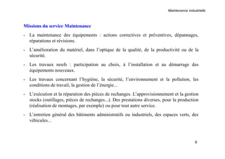 Maintenance industrielle
6
Missions du service Maintenance
- La maintenance des équipements : actions correctives et préventives, dépannages,
réparations et révisions.
- L’amélioration du matériel, dans l’optique de la qualité, de la productivité ou de la
sécurité.
- Les travaux neufs : participation au choix, à l’installation et au démarrage des
équipements nouveaux.
- Les travaux concernant l’hygiène, la sécurité, l’environnement et la pollution, les
conditions de travail, la gestion de l’énergie...
- L’exécution et la réparation des pièces de rechanges. L’approvisionnement et la gestion
stocks (outillages, pièces de rechanges...). Des prestations diverses, pour la production
(réalisation de montages, par exemple) ou pour tout autre service.
- L’entretien général des bâtiments administratifs ou industriels, des espaces verts, des
véhicules...
 