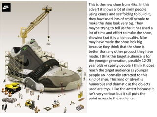 This is the new shoe from Nike. In this
advert it shows a lot of small people
using cranes and scaffolding to build it,
they have used lots of small people to
make the shoe look very big. They
maybe trying to tell us that it has used a
lot of time and effort to make the shoe,
showing that it is a high quality. Nike
may have made the shoe look big
because they think that the shoe is
better than any other product they have
made. I think the target audience is for
the younger generation, possibly 12-25
year olds or sporty people. I think It does
reach the target audience as younger
people are normally attracted to this
kind of shoe. This kind of advert is
humorous and dramatic as the objects
used are toys. I like the advert because it
isn't very serious but it still puts the
point across to the audience.
 