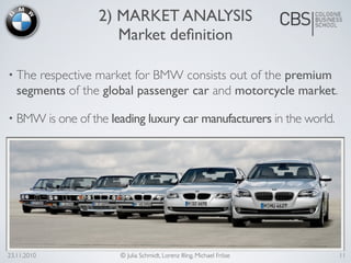 23.11.2010 © Julia Schmidt, Lorenz Illing, Michael Fröse
• The respective market for BMW consists out of the premium
segments of the global passenger car and motorcycle market.
• BMW is one of the leading luxury car manufacturers in the world.
2) MARKET ANALYSIS
Market deﬁnition
11
 
