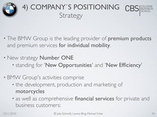 23.11.2010 © Julia Schmidt, Lorenz Illing, Michael Fröse
4) COMPANY`S POSITIONING
Strategy
• The BMW Group is the leading provider of premium products
and premium services for individual mobility.
• New strategy Number ONE
• standing for 'New Opportunities' and 'New Efﬁciency'
• BMW Group's activities comprise
• the development, production and marketing of
motorcycles
• as well as comprehensive ﬁnancial services for private and
business customers:
34
 