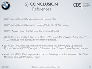 23.11.2010 © Julia Schmidt, Lorenz Illing, Michael Fröse 40
5) CONCLUSION
References
• (2007).Annual Report Porsche Automobil Holding 2007
• (2009).Annual Report Bayreische Motoren Werke AG (BMW Group).
• (2009). Annual ReportToyota Motor Corporation (Toyota)
• (2010). Company Spotlight: Bayerische Motoren Werke AG. MarketWatch:Automotive, 9(4),
17-23. Retrieved from Business Source Premier database.
• (2010). DATAMONITOR: Bayerische Motoren Werke AG (BMW Group). Bayerische
Motoren Werke AG SWOT Analysis, 1-9. Retrieved from Business Source Premier database.
• Amrioul, N. (2009). Das Image von Automarken: Eine empirische Studie von Audi, BMW und
Mercedes Benz.VDM,Verlag Dr. Müller.
 
