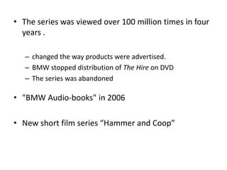• The series was viewed over 100 million times in four
years .
– changed the way products were advertised.
– BMW stopped distribution of The Hire on DVD
– The series was abandoned
• "BMW Audio-books" in 2006
• New short film series “Hammer and Coop”
 