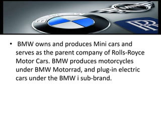 • BMW owns and produces Mini cars and
serves as the parent company of Rolls-Royce
Motor Cars. BMW produces motorcycles
under BMW Motorrad, and plug-in electric
cars under the BMW i sub-brand.
 