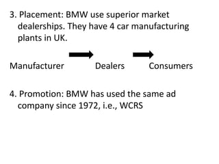 3. Placement: BMW use superior market
dealerships. They have 4 car manufacturing
plants in UK.
Manufacturer Dealers Consumers
4. Promotion: BMW has used the same ad
company since 1972, i.e., WCRS
 