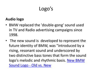 Audio logo
• BMW replaced the 'double-gong' sound used
in TV and Radio advertising campaigns since
1998.
• The new sound is developed to represent the
future identity of BMW, was "introduced by a
rising, resonant sound and underscored by
two distinctive bass tones that form the sound
logo's melodic and rhythmic basis. New BMW
Sound Logo - Old vs. New
Logo’s
 