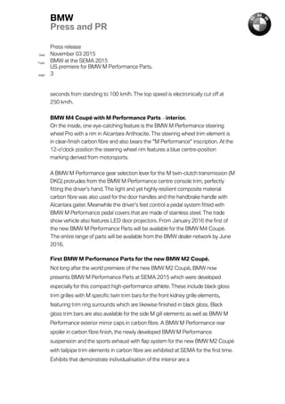Press release
Date November 03 2015
Topic
BMW at the SEMA 2015
US premiere for BMW M Performance Parts.
page 3
BMW
Press and PR
seconds from standing to 100 km/h. The top speed is electronically cut off at
250 km/h.
BMW M4 Coupé with M Performance Parts – interior.
On the inside, one eye-catching feature is the BMW M Performance steering
wheel Pro with a rim in Alcantara Anthracite. The steering wheel trim element is
in clear-finish carbon fibre and also bears the "M Performance" inscription. At the
12-o'clock position the steering wheel rim features a blue centre-position
marking derived from motorsports.
A BMW M Performance gear selection lever for the M twin-clutch transmission (M
DKG) protrudes from the BMW M Performance centre console trim, perfectly
fitting the driver's hand. The light and yet highly resilient composite material
carbon fibre was also used for the door handles and the handbrake handle with
Alcantara gaiter. Meanwhile the driver's feet control a pedal system fitted with
BMW M Performance pedal covers that are made of stainless steel. The trade
show vehicle also features LED door projectors. From January 2016 the first of
the new BMW M Performance Parts will be available for the BMW M4 Coupé.
The entire range of parts will be available from the BMW dealer network by June
2016.
First BMW M Performance Parts for the new BMW M2 Coupé.
Not long after the world premiere of the new BMW M2 Coupé, BMW now
presents BMW M Performance Parts at SEMA 2015 which were developed
especially for this compact high-performance athlete. These include black gloss
trim grilles with M specific twin trim bars for the front kidney grille elements,
featuring trim ring surrounds which are likewise finished in black gloss. Black
gloss trim bars are also available for the side M gill elements as well as BMW M
Performance exterior mirror caps in carbon fibre. A BMW M Performance rear
spoiler in carbon fibre finish, the newly developed BMW M Performance
suspension and the sports exhaust with flap system for the new BMW M2 Coupé
with tailpipe trim elements in carbon fibre are exhibited at SEMA for the first time.
Exhibits that demonstrate individualisation of the interior are a
 