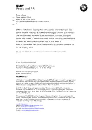 Press release
Date November 03 2015
Topic
BMW at the SEMA 2015
US premiere for BMW M Performance Parts.
page 4
BMW
Press and PR
BMW M Performance steering wheel with Alcantara cover and an open-pore
carbon fibre trim element, a BMW M Performance gear selection lever complete
with trim element for the M twin-clutch transmission, likewise in open-pore
carbon fibre, a BMW M Performance centre console combining carbon fibre and
Alcantara and pedal covers in stainless steel. Further details of
BMW M Performance Parts for the new BMW M2 Coupé will be available in the
course of spring 2016.
* Figures for vehicle with M DKG. The fuel consumption figures were calculated based on the ECE test cycle, dependent on
tyre format.
In case of queries please contact:
Christophe Koenig, Product Communication BMW Automobiles
Telephone: +49-89-382-56097, Fax: +49-89-382-20626
Internet: www.press.bmwgroup.com
E-Mail: presse@bmw.de
The BMW Group
With its three brands BMW, MINI and Rolls-Royce, the BMW Group is the world’s leading premium
manufacturer of automobiles and motorcycles and also provides premium financial and mobility
services. As a global company, the BMW Group operates 30 production and assembly facilities in
14 countries and has a global sales network in more than 140 countries.
In 2014, the BMW Group sold approximately 2,118 million cars and 123,000 motorcycles
worldwide. The profit before tax for the financial year 2014 was approximately € 8.71 billion on
revenues amounting to € 80.40 billion. As of 31 December 2014, the BMW Group had a workforce
of 116,324 employees.
The success of the BMW Group has always been based on long-term thinking and responsible
action. The company has therefore established ecological and social sustainability throughout the
value chain, comprehensive product responsibility and a clear commitment to conserving
resources as an integral part of its strategy.
www.bmwgroup.com
Facebook: http://www.facebook.com/BMWGroup
Twitter: http://twitter.com/BMWGroup
YouTube: http://www.youtube.com/BMWGroupview
Google+: http://googleplus.bmwgroup.com
 