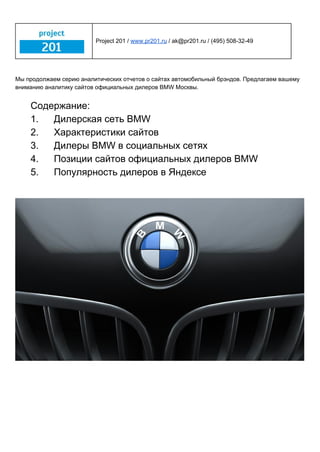  
 
Project 201 /​ ​www.pr201.ru​ / ak@pr201.ru / (495) 508­32­49 
 
 
Мы продолжаем серию аналитических отчетов о сайтах автомобильный брэндов. Предлагаем вашему 
вниманию аналитику сайтов официальных дилеров BMW Москвы. 
 
Содержание: 
1. Дилерская сеть BMW 
2. Характеристики сайтов 
3. Дилеры BMW в социальных сетях 
4. Позиции сайтов официальных дилеров BMW 
5. Популярность дилеров в Яндексе 
  
  
 
   
 