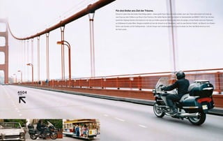 Für drei Dollar ans Ziel der Träume.
Einmal im Leben über die Golden Gate Bridge gleiten – dieser große Traum lässt sich leicht erfüllen, denn das Ticket dafür kostet nicht mehr als

zwei Cups aus dem Coffee-to-go-Shop in San Francisco. Die heißen Becher stellt man einfach im Getränkehalter der BMW K 1200 L ab. Auf dem
                                                                                                                             T

berühmten Highway Number One bekommt man das zum Kaffee passende Gewürz gratis: Denn die salzige Luft des Pazifik macht den Fahrtwind

zur Delikatesse für jeden Biker. Übrigens empfiehlt sich bei der Ankunft an der Westküste – nach ein paar Wochen Freiheit – ein Besuch von Alcatraz.

Schon zwei Stunden auf der Gefängnisinsel – und der Hunger nach Unabhängigkeit und Luxus ist wieder da. Denn das Beste kommt ja noch:

die Fahrt zurück.
 