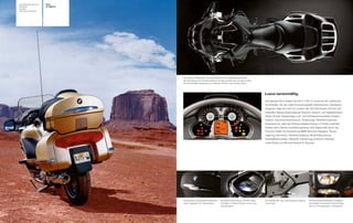 Sonderausstattung   Tour
Zubehör             K 1200 LT
Farben
Technische Daten




                                Sitzschale und Beinbereich sind nach ergonomischen Gesichtspunkten unter
                                Berücksichtigung der Schrittbogenlänge schmaler gestaltet. Das ermöglicht neben
                                einer komfortablen Sitzposition auch kleineren Fahrern einen sicheren Stand.




                                                                                                                       Luxus serienmäßig.
                                                                                                                       Das gewisse Extra beginnt bei der K 1200 L schon bei den zahlreichen
                                                                                                                                                                 T
                                                                                                                       Chromteilen, die das noble Erscheinungsbild unterstreichen. Gehobener
                                                                                                                       Anspruch zeigt sich auch im Cockpit. Der Info-Flat-Screen mit hoch auf-
                                                                                                                       lösendem Display bietet folgende Features: Gesamt- und Tageskilometer-
                                                                                                                       zähler, Uhrzeit, Ganganzeige, Luft- und Kühlwassertemperatur, Eiswarn-
                                                                                                                       funktion, Durchschnittsverbrauch, Tankanzeige, Radioinformationen.
                                                                                                                       Angenehm ist, dass die Hintergrundbeleuchtung in 5 Stufen verändert
                                                                                                                       werden kann. Dieses Ausstattungsniveau wird abgerundet durch das
                                                                                                                       Premium-Paket mit Vorbereitung BMW Motorrad Navigator, Tempo-
                                                                                                                       regelung, Xenonlicht, Zentralverriegelung, Bodenbeleuchtung,
                                                                                                                       Diebstahlwarnanlage, Heizgriffe, Sitzheizung, Softtouch Sitzbank,
                                                                                                                       sowie Reling und Bremslichtband für Topcase.




                                Das Topcase und die beiden Seitenkoffer    Das Audio-Sound-System mit RDS-Radio,       Die Rückfahrhilfe macht das Rangieren einfacher   Die Scheinwerferkombination in Klarglas-
                                bieten insgesamt 120 l Stauvolumen.        CD-Player im Handschuhfach und vier Laut-   und sicherer.                                     technologie mit separatem Fernlicht bietet
                                                                           sprecherpaaren.                                                                               eine um 10 % gesteigerte Lichtausbeute.
 