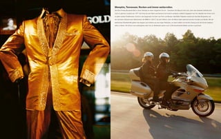 Memphis, Tennessee. Rocken und immer weiterrollen.
Der Elvis Presley Boulevard lädt zu einer Zeitreise an einen magischen Ort ein – Graceland. Ein Besuch lohnt sich, denn das Anwesen befindet sich
noch im gleichen Zustand wie 1977. Der King hat sein Reich anscheinend erst kürzlich verlassen; vielleicht begegnet man ihm deshalb hier immer noch

an jeder zweiten Straßenecke. Zurück in der Gegenwart: Auf dem von Fans und Bussen überfüllten Parkplatz erweist sich die tiefe Sitzposition auf
der schmalen Sitzbank beim Manövrieren der BMW K 1200 L als sehr hilfreich, denn die Beine haben jederzeit sicheren Kontakt zum Boden. Mit der
                                                       T

elektrischen Rückfahrhilfe gleitet man elegant und mühelos aus der engen Parklücke, um dann endlich mit reichlich Swing durch die Kurven stadtaus-
wärts zu fahren. Die Show muss weitergehen; denn bis zur Westküste warten noch 3.500 faszinierende Meilen auf den Luxustourer.
 