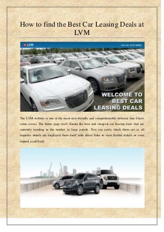 How to find the Best Car Leasing Deals at
LVM
The LVM website is one of the most user-friendly and comprehensible websites that I have
come across. The home page itself flaunts the best and cheapest car leasing deals that are
currently trending in the market, in large panels. You can easily check them out as all
requisite details are displayed there itself with direct links to view further details or even
request a call back.
 