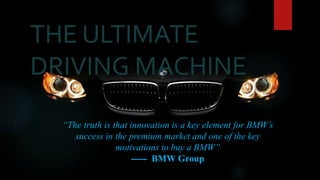 “The truth is that innovation is a key element for BMW’s
success in the premium market and one of the key
motivations to buy a BMW”
----- BMW Group
THE ULTIMATE
DRIVING MACHINE
 