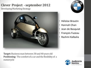 Clever Project - september 2012
Developing Marketing Strategy



                                                               •   Héloïse Broutin
                                                               •   Hannah Chan
                                                               •   Jean de Basquiat
                                                               •   François Fuzeau
                                                               •   Rashmi Kalbalia




  Target: Business man between 30 and 40 years old
  Positioning: The comfort of a car and the flexibility of a
  motorcycle

                                                                                      HéloïseBroutin
 