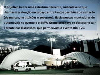 O objetivo foi ter uma estrutura diferente, sustentável e que

chamasse a atenção no espaço entre tantos pavilhões de visitação
(de marcas, instituições e governos). Havia poucas montadoras de
automóveis no evento e o BMW Group precisava se destacar e sair

à frente nas discussões que permeavam o evento Rio + 20.

 