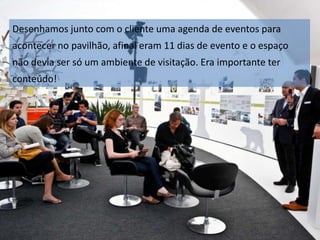 Desenhamos junto com o cliente uma agenda de eventos para
acontecer no pavilhão, afinal eram 11 dias de evento e o espaço
não devia ser só um ambiente de visitação. Era importante ter
conteúdo!

 