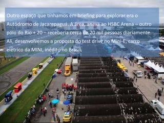 Outro espaço que tínhamos em briefing para explorar era o
Autódromo de Jacarepaguá. A área, anexa ao HSBC Arena – outro
pólo do Rio + 20 – receberia cerca de 20 mil pessoas diariamente.

Ali, desenvolvemos a proposta do test drive no Mini-E, carro
elétrico da MINI, inédito no Brasil.

 
