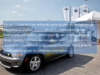 Em um circuito de 5 km utilizando parte da pista do Autódromo de

Jacarepaguá, criamos uma estrutura de credenciamento dos
interessados em testar a performance de um veículo inédito no
Brasil. Qualquer visitante que possuísse habilitação de veículos
nacional ou internacional podia realizar o circuito. O test drive foi
aberto por um grupo de jornalistas convidados.

 
