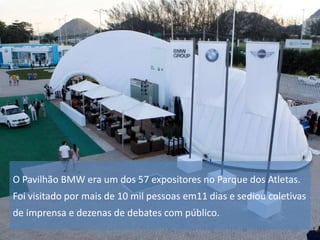 O Pavilhão BMW era um dos 57 expositores no Parque dos Atletas.
Foi visitado por mais de 10 mil pessoas em11 dias e sediou coletivas
de imprensa e dezenas de debates com público.

 