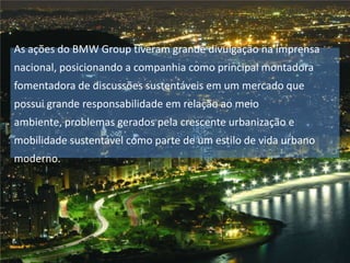 As ações do BMW Group tiveram grande divulgação na imprensa
nacional, posicionando a companhia como principal montadora
fomentadora de discussões sustentáveis em um mercado que
possui grande responsabilidade em relação ao meio
ambiente, problemas gerados pela crescente urbanização e

mobilidade sustentável como parte de um estilo de vida urbano
moderno.

 