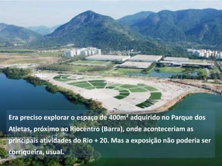 Era preciso explorar o espaço de 400m² adquirido no Parque dos
Atletas, próximo ao Riocentro (Barra), onde aconteceriam as
principais atividades do Rio + 20. Mas a exposição não poderia ser

corriqueira, usual.

 